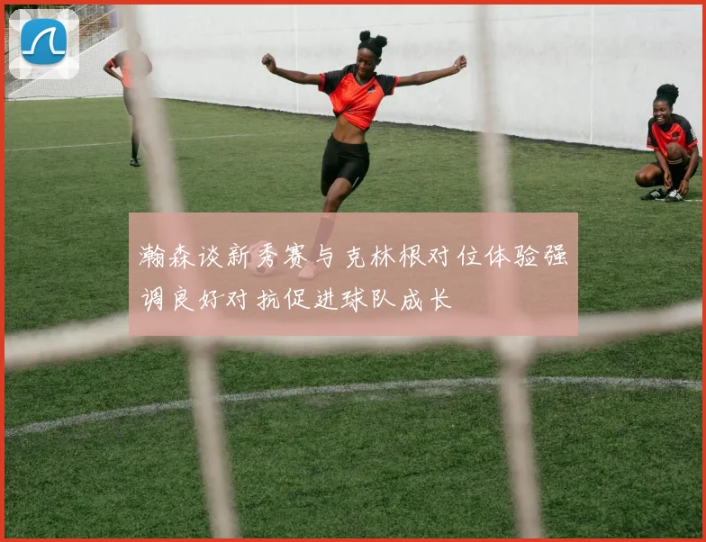 瀚森谈新秀赛与克林根对位体验强调良好对抗促进球队成长