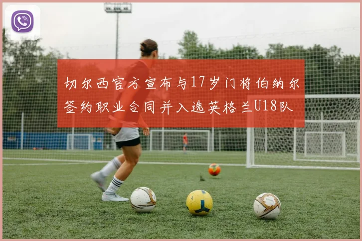 切尔西官方宣布与17岁门将伯纳尔签约职业合同并入选英格兰U18队