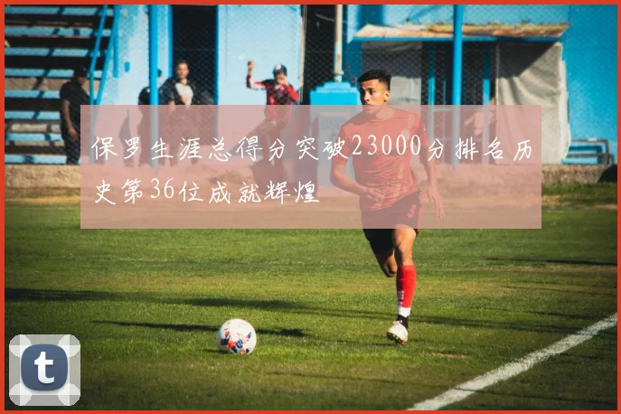 保罗生涯总得分突破23000分排名历史第36位成就辉煌