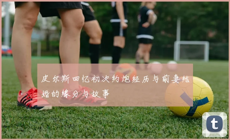 皮尔斯回忆初次约炮经历与前妻结婚的缘分与故事