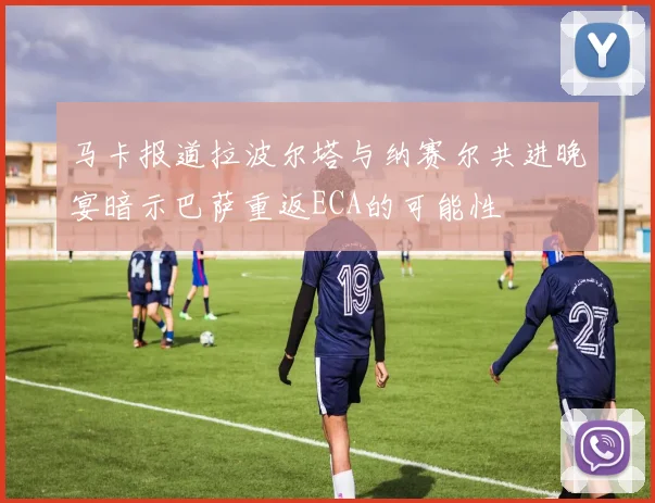 马卡报道拉波尔塔与纳赛尔共进晚宴暗示巴萨重返ECA的可能性