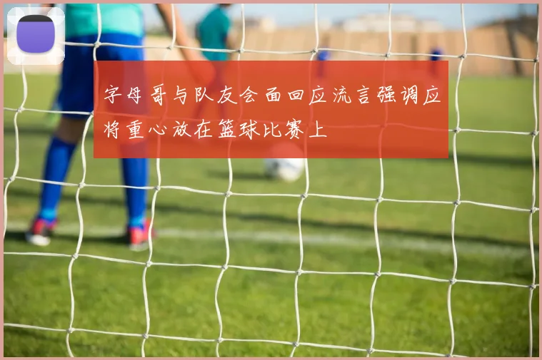 字母哥与队友会面回应流言强调应将重心放在篮球比赛上
