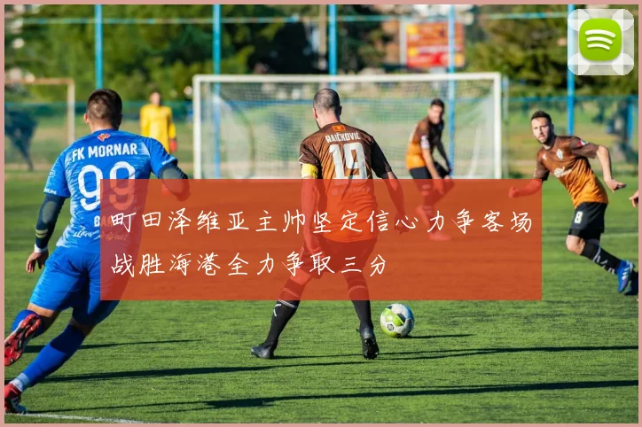 町田泽维亚主帅坚定信心力争客场战胜海港全力争取三分