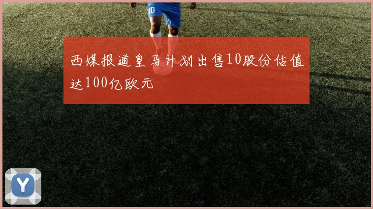 西媒报道皇马计划出售10股份估值达100亿欧元