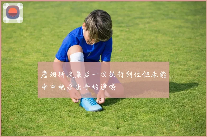 詹姆斯谈最后一攻执行到位但未能命中绝杀出手的遗憾