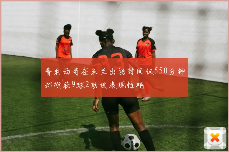 普利西奇在米兰出场时间仅550分钟却斩获9球2助攻表现惊艳