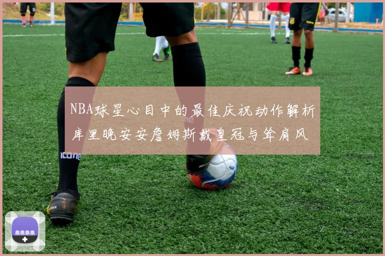 NBA球星心目中的最佳庆祝动作解析库里晚安安詹姆斯戴皇冠与耸肩风采
