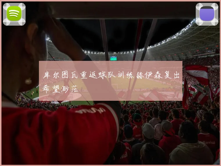 库尔图瓦重返球队训练赫伊森复出希望渺茫