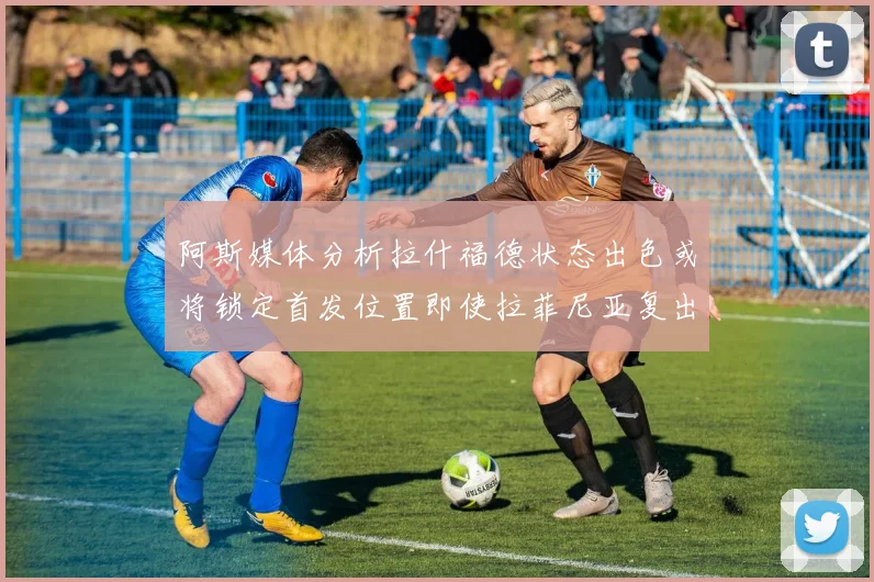 阿斯媒体分析拉什福德状态出色或将锁定首发位置即使拉菲尼亚复出
