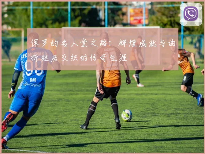 保罗的名人堂之路：辉煌成就与曲折经历交织的传奇生涯