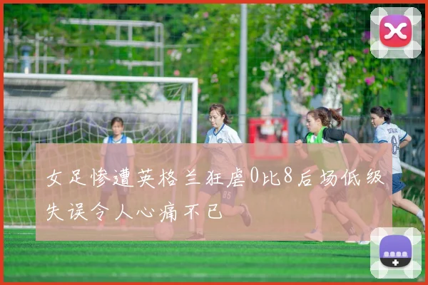 女足惨遭英格兰狂虐0比8后场低级失误令人心痛不已