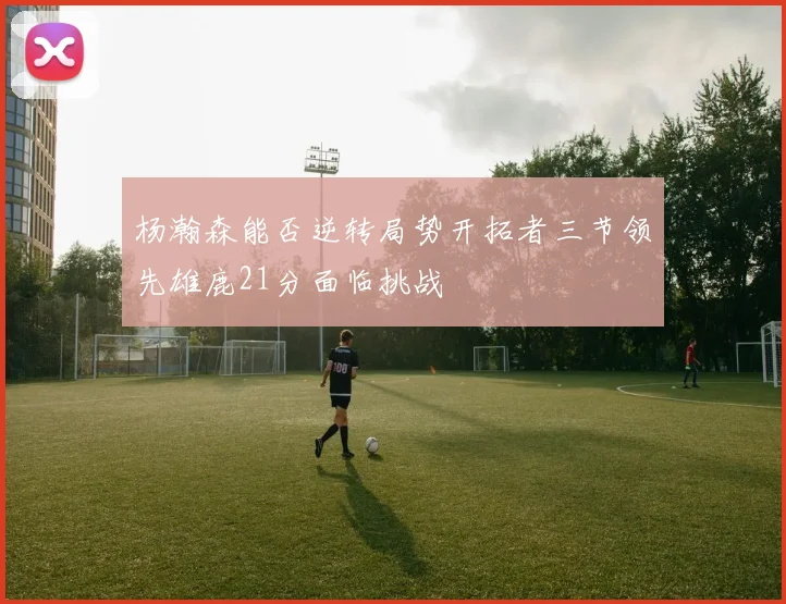 杨瀚森能否逆转局势开拓者三节领先雄鹿21分面临挑战