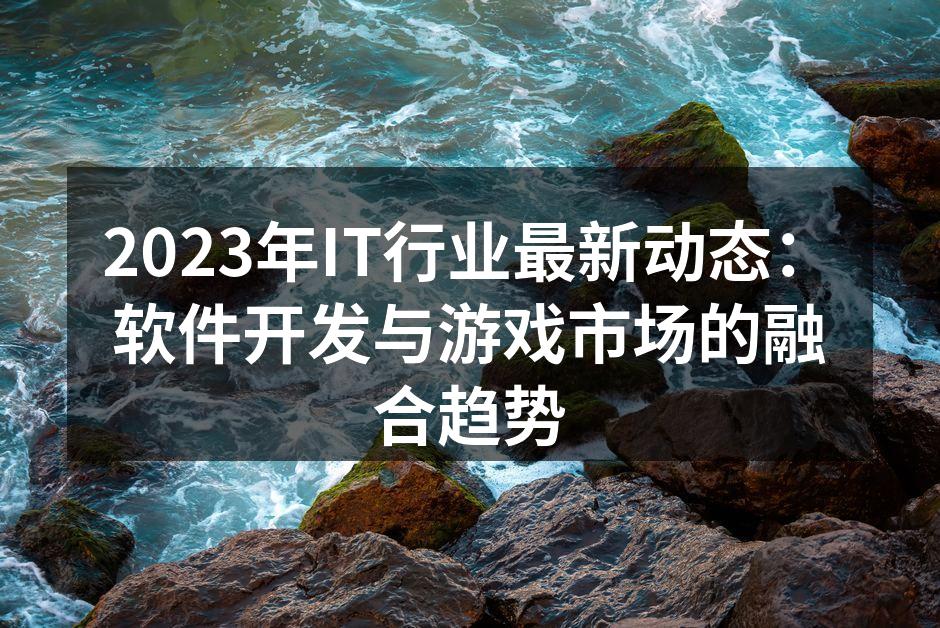 2023年IT行业最新动态：软件开发与游